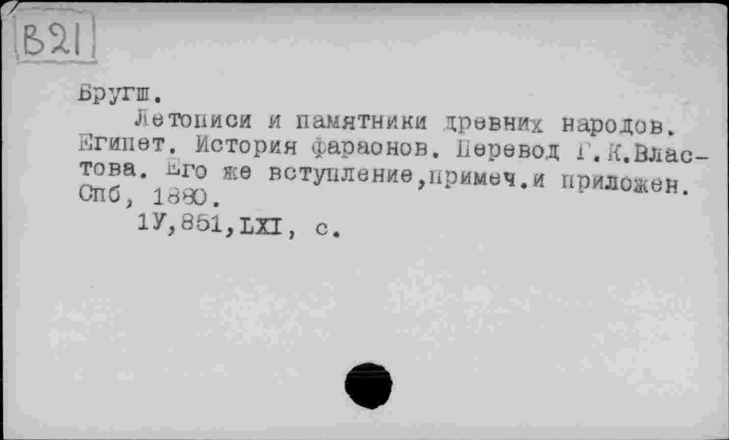 ﻿
Бругш.
Летописи и памятники древних народов. Египет. История фараонов. Перевод І'.К.Влас Cn6a*ieæ Ж6 вступленив>пРИм^-и приложен.
1У,851,ЬХ1,
с.